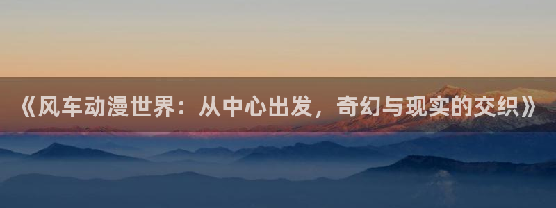 下载omofun动漫：《风车动漫世界：从中心出发，奇幻与现实的交织》